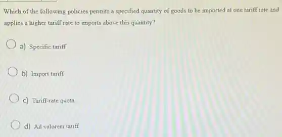 Which of the following policies permits a specified quantity of goods to be imported at one tariff rate and
applies a higher tariff rate to imports above this quantity?
a) Specific tariff
b) Import tariff
C) Tariff-rate quota
d) Ad valorem tariff