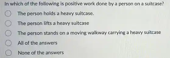 In which of the following is positive work done by a person on a suitcase?
The person holds a heavy suitcase.
The person lifts a heavy suitcase
The person stands on a moving walkway carrying a heavy suitcase
All of the answers
None of the answers