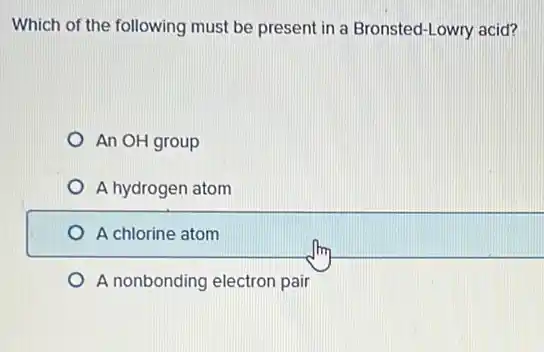 Which of the following must be present in a Bronsted-Lowry acid?
An OH group
A hydrogen atom
A chlorine atom
A nonbonding electron pair