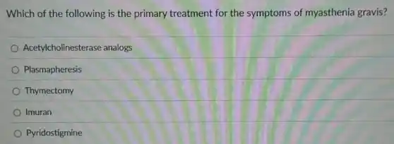 Which of the following is the primary treatment for the symptoms of myasthenia gravis?
Acetylcholinesterase analogs
Plasmapheresis
Thymectomy
Imuran
Pyridostigmine
