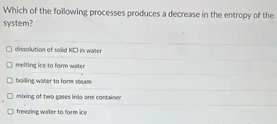 Which of the following processes produces a decrease in the entropy of the
system?
D dissolution of solid KCI in water
D melting ice to form water
D boiling water to form steam
mixing of two gases into one container
D freezing water to form ice