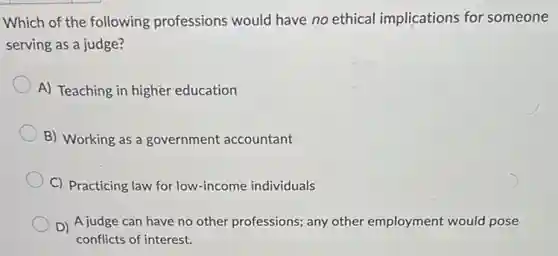 Which of the following professions would have no ethical implications for someone
serving as a judge?
A) Teaching in higher education
B) Working as a government accountant
C) Practicing law for low-income individuals
D) A judge can have no other professions.any other employment would pose
conflicts of interest.