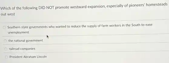 Which of the following DID NOT promote westward expansion, especially of pioneers homesteads
out west
Southern state governments who wanted to reduce the supply of farm workers in the South to ease
unemployment
the national government
railroad companies
President Abraham Lincoln