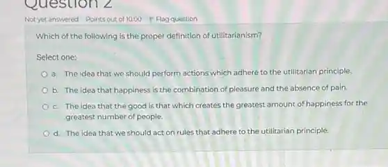 Which of the following is the proper definition of utilitarianism?
Select one:
a. The idea that we should perform actions which adhere to the utilitarian principle.
b. The idea that happiness is the combination of pleasure and the absence of pain.
c. The idea that the good is that which creates the greatest amount of happiness for the
greatest number of people.
d. The idea that we should act on rules that adhere to the utilitarian principle.