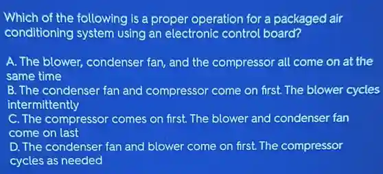 Which of the following is a proper operation for a packaged air
conditioning system using an electronic control board?
A. The blower condenser fan, and the compressor all come on at the
same time
B. The condenser fan and compressor come on first. The blower cycles
intermittently
C. The compressor comes on first. The blower and condenser fan
come on last
D. The condenser fan and blower come on first. The compressor
cycles as needed