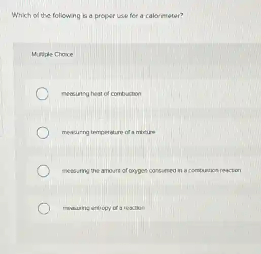 Which of the following is a proper use for a calorimeter?
Multiple Choice
measuring heat of combustion
measuring temperature of a mixture
measuring the amount of oxygen consumed in a combustion reaction
measuring entropy of a reaction