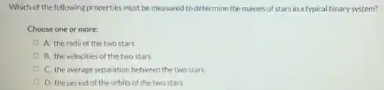 Which of the following properties must be measured to determine the masses of stars in a typical binary system?
Choose one or more:
A. the radii of the two stars
B. the velocities of the two stars
C. the average separation between the two stars
D. the period of the orbits of the two stars