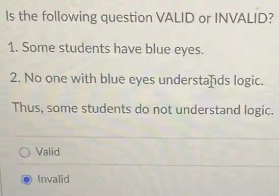 Is the following question VALID or INVALID?
1. Some students have blue eyes.
2. No one with blue eyes understands logic.
Thus,some students do not understand logic.
Valid
Invalid