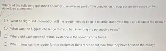 Which of the following questions should you answer as part of the conclusion in your persuasive essay on two
American speeches?
What background information will the reader need to be able to understand your topic and ideas in the essay?
What was the biggest challenge that you had in writing the persuasive essay?
Where did each piece of textual evidence in the speech come from?
What things can the reader further explore or think more about, now that they have finished the essay?