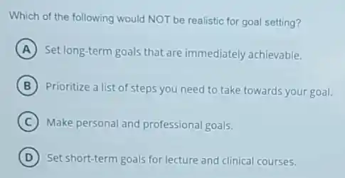 Which of the following would NOT be realistic for goal setting?
A Set long-term goals that are immediately achievable.
B Prioritize a list of steps you need to take towards your goal.
C Make personal and professional goals.
D Set short-term goals for lecture and clinical courses.