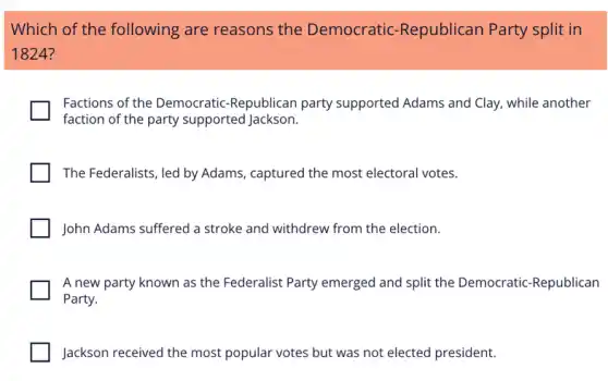 Which of the following are reasons the Democratic -Republican Party split in
1824?
Factions of the Democratic -Republican party supported Adams and Clay, while another
faction of the party supported Jackson.
The Federalists, led by Adams, captured the most electoral votes.
John Adams suffered a stroke and withdrew from the election.
A new party known as the Federalist Party emerged and split the Democratic-Republican
Party.
Jackson received the most popular votes but was not elected president.