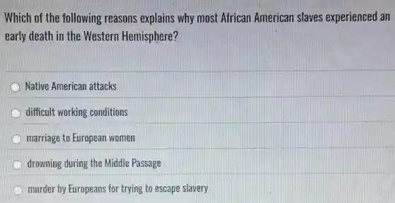Which of the following reasons explains why most African American slaves experienced an
early death in the Western Hemisphere?
Native American attacks
difficult working conditions
marriage to European women
drowning during the Middle Passage
D murder by Europeans for trying to escape slavery
