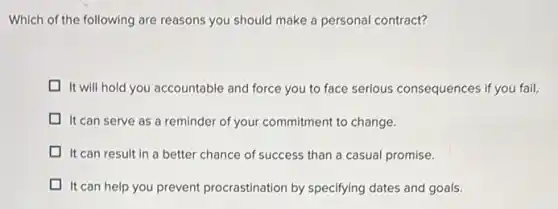 Which of the following are reasons you should make a personal contract?
It will hold you accountable and force you to face serious consequences if you fail.
It can serve as a reminder of your commitment to change.
It can result in a better chance of success than a casual promise.
It can help you prevent procrastination by specifying dates and goals.