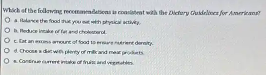 Which of the following recommendations is consistent with the Dietary Guidelines for Americans?
a. Balance the food that you eat with physical activity.
b. Reduce intake of fat and cholesterol.
c. Eat an excess amount of food to ensure nutrient density.
d. Choose a diet with plenty of milk and meat products.
e. Continue current intake of fruits and vegetables