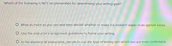 Which of the following is NOT recommended for determining your writing goal?
Write as much as you can and then decide whether to make it a research paper or an opinion essay.
Use the instructor's assignment guidelines to frame your writing.
In the absence of instructions, decide to use the type of writing with which you are most comfortable.