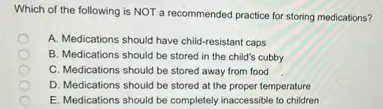 Which of the following is NOT a recommended practice for storing medications?
A. Medications should have child-resistant caps
B. Medications should be stored in the child's cubby
C. Medications should be stored away from food
D. Medications should be stored at the proper temperature
E. Medications should be completely inaccessible to children