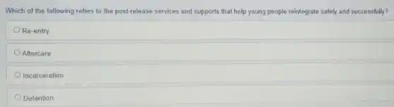 Which of the following refers to the post-release services and supports that help young people reintegrate safely and successfully?
Re-entry
Aftercare
Incarceration
Detention