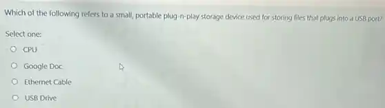 Which of the following refers to a small,portable plug-n-play storage device used for storing files that plugs into a USB port?
Select one:
CPU
Google Doc
Ethernet Cable
USB Drive