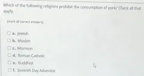 Which of the following religions prohibit the consumption of pork? Check all that
apply.
[mark all correct answers]
a. Jewish
b. Muslim
c. Mormon
d. Roman Catholic
e. Buddhist
f. Seventh Day Adventist