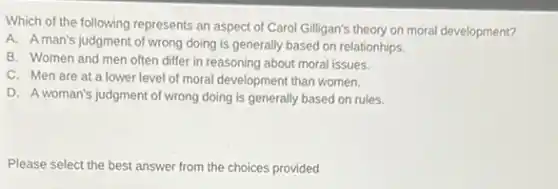 Which of the following represents an aspect of Carol Gilligan's theory on moral development?
A. Aman's judgment of wrong doing is generally based on relationhips.
B. Women and men often differ in reasoning about moral issues.
C. Men are at a lower level of moral development than women.
D. A woman's judgment of wrong doing is generally based on rules.
Please select the best answer from the choices provided