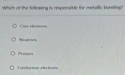 Which of the following is responsible for metallic bonding?
Core electrons
Neutrons
Protons
Conduction electrons