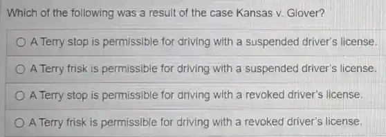 Which of the following was a result of the case Kansas v. Glover?
A Terry stop is permissible for driving with a suspended driver's license.
A Terry frisk is permissible for driving with a suspended driver's license.
A Terry stop is permissible for driving with a revoked driver's license.
A Terry frisk is permissible for driving with a revoked driver's license.