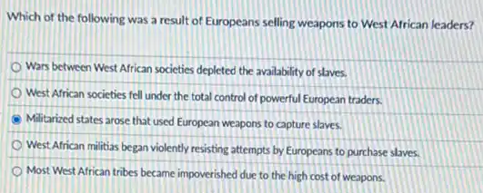 Which of the following was a result of Europeans selling weapons to West African leaders?
Wars between West African societies depleted the availability of slaves.
West African societies fell under the total control of powerful European traders.
Militarized states arose that used European weapons to capture slaves.
West African militias began violently resisting attempts by Europeans to purchase slaves.
Most West African tribes became impoverished due to the high cost of weapons.