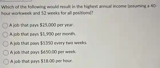 Which of the following would result in the highest annual income (assuming a 40-
hour workweek and 52 weeks for all positions)?
A job that pays 25,000 per year.
A job that pays 1,900 per month.
A job that pays 1350 every two weeks.
A job that pays 650.00 per week.
A job that pays 18.00 per hour.