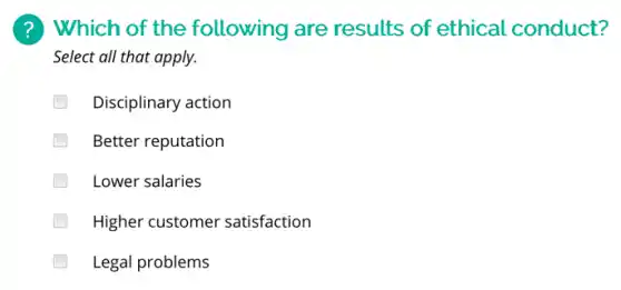 (?) Which of the following are results of ethical conduct?
Select all that apply.
Disciplinary action
Better reputation
Lower salaries
Higher customer satisfaction
Legal problems