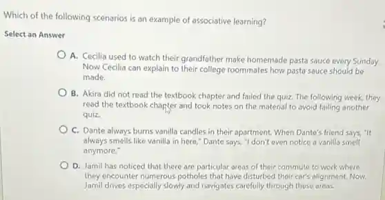 Which of the following scenarios is an example of associative learning?
Select an Answer
A. Cecilia used to watch their grandfather make homemade pasta sauce every Sunday.
Now Cecilia can explain to their college roommates how pasta sauce should be
made.
B. Akira did not read the textbook chapter and failed the quiz.The following week, they
read the textbook chapter and took notes on the material to avoid failing another
quiz.
C. Dante always burns vanilla candles in their apartment. When Dante's friend says, "It
always smells like vanilla in here," Dante says,"I don't even notice a vanilla smell
anymore."
D. Jamil has noticed that there are particular areas of their commute to work where
they encounter numerous potholes that have disturbed their car's alignment. Now,
Jamil drives especially slowly and navigates carefully through these areas.