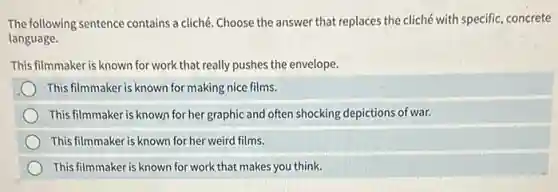 The following sentence contains a cliché. Choose the answer that replaces the cliché with specific, concrete
language.
This filmmaker is known for work that really pushes the envelope.
This filmmaker is known for making nice films.
This filmmaker is known for her graphic and often shocking depictions of war.
This filmmaker is known for her weird films.
This filmmaker is known for work that makes you think.