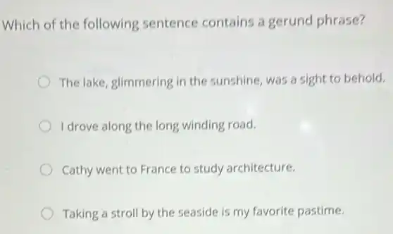 Which of the following sentence contains a gerund phrase?
The lake, glimmering in the sunshine, was a sight to behold.
I drove along the long winding road.
Cathy went to France to study architecture.
Taking a stroll by the seaside is my favorite pastime.