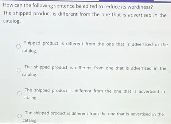 How can the following sentence be edited to reduce its wordiness?
The shipped product is different from the one that is advertised in the
catalog.
Shipped product is different from the one that is advertised in the
catalog.
The shipped product is different from one that is advertised in the
catalog.
The shipped product is different from the one that is advertised in
catalog.
The shipped product is different from the one that is advertised in the
catalog.