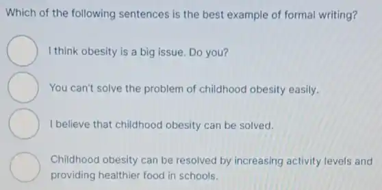 Which of the following sentences is the best example of formal writing?
I think obesity is a big issue. Do you?
You can't solve the problem of childhood obesity easily.
I believe that childhood obesity can be solved.
Childhood obesity can be resolved by increasing activity levels and
providing healthier food in schools.