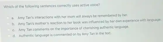 Which of the following sentences correctly uses active voice?
a. Amy Tan's interactions with her mom will always be remembered by her.
b. Amy Tan's mother's reaction to her book was influenced by her own experience with language.
c. Amy Tan comments on the importance of cherishing authentic language.
d. Authentic language is commented on by Amy Tan in the text.