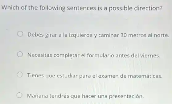 Which of the following sentences is a possible direction?
Debes girar a la izquierda y caminar 30 metros al norte.
Necesitas completar el formulario antes del viernes.
Tienes que estudiar para el examen de matemáticas.
Mañana tendrás que hacer una presentación.