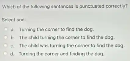 Which of the following sentences is punctuated correctly?
Select one:
a. Turning the corner to find the dog.
b. The child turning the corner to find the dog.
c. The child was turning the corner to find the dog.
d. Turning the corner and finding the dog.