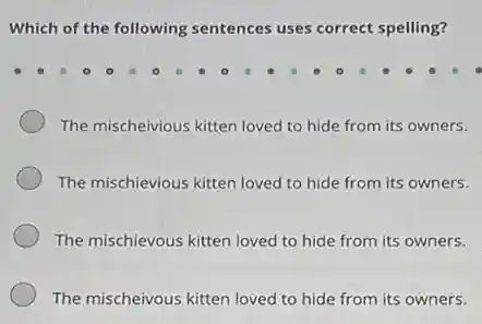 Which of the following sentences uses correct spelling?
The mischeivious kitten loved to hide from its owners.
The mischievious kitten loved to hide from its owners.
The mischievous kitten loved to hide from its owners.
The mischeivous kitten loved to hide from its owners.