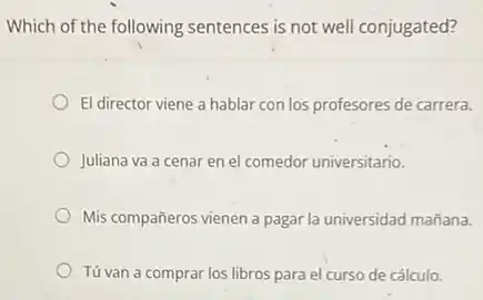 Which of the following sentences is not well conjugated?
El director viene a hablar con los profesores de carrera.
Juliana va a cenar en el comedor universitario.
Mis compañeros vienen a pagar la universidad mañana.
Tú van a comprar los libros para el curso de cálculo.