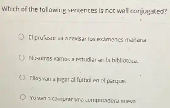 Which of the following sentences is not well conjugated?
El profesor va a revisar los exámenes mañana.
Nosotros vamos a estudiar en la biblioteca.
Ellos van a jugar al fútbol en el parque.
Yo van a compra una computadora nueva.