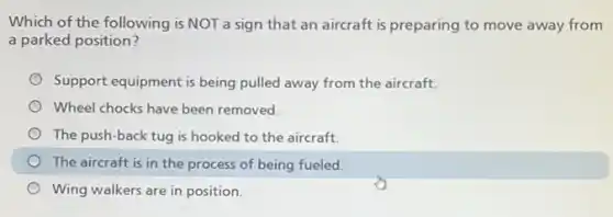 Which of the following is NOT a sign that an aircraft is preparing to move away from
a parked position?
Support equipment is being pulled away from the aircraft.
Wheel chocks have been removed.
The push-back tug is hooked to the aircraft.
The aircraft is in the process of being fueled.
Wing walkers are in position.