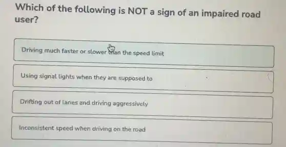 Which of the following is NOT a sign of an impaired road
user?
Driving much faster or slower than the speed limit
Using signal lights when they are supposed to
Drifting out of lanes and driving aggressively
Inconsistent speed when driving on the road