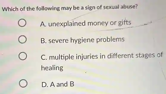 Which of the following may be a sign of sexual abuse?
A. unexplained money or gifts
B. severe hygiene problems
C. multiple injuries in different stages of
healing
D. A and B