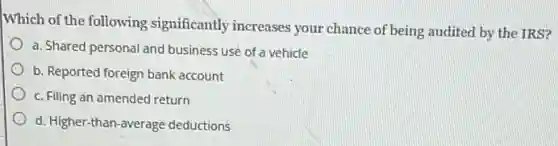 Which of the following significantly increases your chance of being audited by the IRS?
a. Shared personal and business use of a vehicle
b. Reported foreign bank account
c. Filing an amended return
d. Higher-than-average deductions