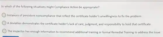 In which of the following situations might Compliance Action be appropriate?
Instances of persistent noncompliance that reflect the certificate holder's unwillingness to fix the problem
A deviation demonstrates the certificate holder's lack of care judgment, and responsibility to hold that certificate
) The inspector has enough information to recommend additiona training or formal Remedial Training to address the issue