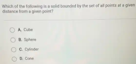 Which of the following is a solid bounded by the set of all points at a given
distance from a given point?
A. Cube
B. Sphere
C. Cylinder
D. Cone