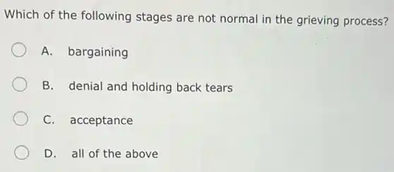 Which of the following stages are not normal in the grieving process?
A. bargaining
B. denial and holding back tears
C. acceptance
D. all of the above