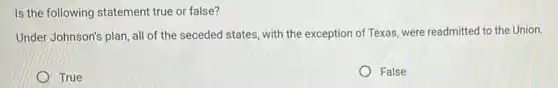 Is the following statement true or false?
Under Johnson's plan all of the seceded states, with the exception of Texas, were readmitted to the Union.
True
False