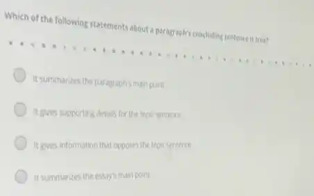 Which of the following statement:about a paragraph's concluding sentence is true?
It summarizes the paragraphismain point.
It gives supporting details for the topic sentence.
It gives information that opposes the topicsentence.
It summarizes the essay's main point.