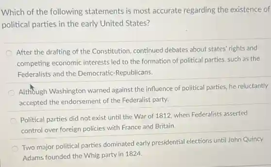 Which of the following statements is most accurate regarding the existence of
political parties in the early United States?
After the drafting of the Constitution continued debates about states' rights and
competing economic interests led to the formation of political parties, such as the
Federalists and the Democratic-Republicans.
Although Washington warned against the influence of political parties, he reluctantly
accepted the endorsement of the Federalist party.
Political parties did not exist until the War of 1812, when Federalists asserted
control over foreign policies with France and Britain.
Two major political parties dominated early presidential elections until John Quincy
Adams founded the Whig party in 1824.